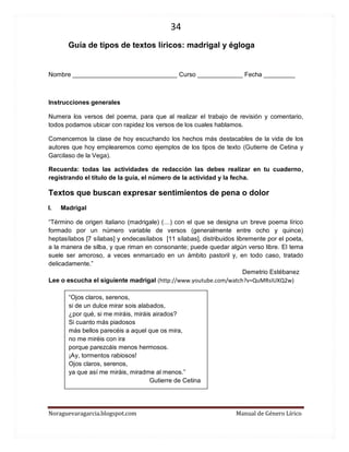 34 
Noraguevaragarcia.blogspot.com Manual de Género Lírico 
Guía de tipos de textos líricos: madrigal y égloga 
Nombre ______________________________ Curso _____________ Fecha _________ 
Instrucciones generales 
Numera los versos del poema, para que al realizar el trabajo de revisión y comentario, todos podamos ubicar con rapidez los versos de los cuales hablamos. 
Comencemos la clase de hoy escuchando los hechos más destacables de la vida de los autores que hoy emplearemos como ejemplos de los tipos de texto (Gutierre de Cetina y Garcilaso de la Vega). 
Recuerda: todas las actividades de redacción las debes realizar en tu cuaderno, registrando el título de la guía, el número de la actividad y la fecha. 
Textos que buscan expresar sentimientos de pena o dolor 
I. Madrigal 
“Término de origen italiano (madrigale) (…) con el que se designa un breve poema lírico formado por un número variable de versos (generalmente entre ocho y quince) heptasílabos [7 sílabas] y endecasílabos [11 sílabas], distribuidos libremente por el poeta, a la manera de silba, y que riman en consonante; puede quedar algún verso libre. El tema suele ser amoroso, a veces enmarcado en un ámbito pastoril y, en todo caso, tratado delicadamente.” 
Demetrio Estébanez 
Lee o escucha el siguiente madrigal (http://www.youtube.com/watch?v=QuMRsIUXQ2w) 
“Ojos claros, serenos, 
si de un dulce mirar sois alabados, 
¿por qué, si me miráis, miráis airados? 
Si cuanto más piadosos 
más bellos parecéis a aquel que os mira, 
no me miréis con ira 
porque parezcáis menos hermosos. 
¡Ay, tormentos rabiosos! 
Ojos claros, serenos, 
ya que así me miráis, miradme al menos.” 
Gutierre de Cetina 
 