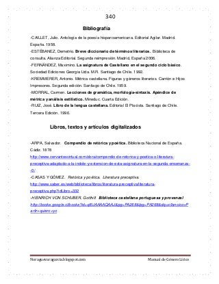340 
Noraguevaragarcia.blogspot.com Manual de Género Lírico 
Bibliografía 
-CAILLET, Julio. Antología de la poesía hispanoamericana. Editorial Agilar. Madrid. España. 1958. 
-ESTÉBANEZ, Demetrio. Breve diccionario de términos literarios. Biblioteca de consulta. Alianza Editorial. Segunda reimpresión. Madrid, España 2006. 
-FERNÁNDEZ, Maximino. La asignatura de Castellano en el segundo ciclo básico. Sociedad Ediciones Georgia Ltda. M.R. Santiago de Chile. 1992. 
-KREMMERER, Antonio. Métrica castellana. Figuras y géneros literarios. Carrión e Hijos Impresores. Segunda edición. Santiago de Chile. 1959. 
-MORRAL, Carmen. Lecciones de gramática, morfología-sintaxis. Apéndice de métrica y análisis estilístico. Mineduc. Cuarta Edición. 
-RUIZ, José. Libro de la lengua castellana. Editorial El Placista. Santiago de Chile. Tercera Edición. 1996. 
Libros, textos y artículos digitalizados 
-ARPA, Salvador. Compendio de retórica y poética. Biblioteca Nacional de España. Cádiz. 1878 
http://www.cervantesvirtual.com/obra/compendio-de-retorica-y-poetica-o-literatura- preceptiva-adaptado-a-la-indole-y-extension-de-esta-asignatura-en-la-segunda-ensenanza- -0/ 
-CASAS Y GÓMEZ. Retórica y poética. Literatura preceptiva. 
http://www.saber.es/web/biblioteca/libros/literatura-preceptiva/literatura- preceptiva.php?idLibro=332 
-HEINRICH VON SCHUBER, Gotthilf. Biblioteca castellana portuguesa y provenzal http://books.google.cl/books?id=q8IJAAAAQAAJ&pg=PA268&lpg=PA268&dq=villancico+Partir+quiero+yo 
 