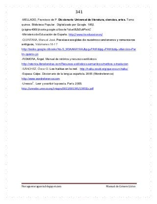 341 
Noraguevaragarcia.blogspot.com Manual de Género Lírico 
-MELLADO, Francisco de P. Diccionario Universal de literatura, ciencias, artes. Tomo quince. Biblioteca Popular. Digitalizado por Google. 1852. (página4069)books.google.cl/books?id=elBZd3z9PekC 
-Ministerio de Educación de España. http://www.ite.educacion.es/ -QUINTANA, Manuel José. Poesías escogidas de nuestros cancioneros y romanceros antiguos, Volúmenes 16-17 http://books.google.cl/books?id=S_M3AAAAYAAJ&pg=PA91&lpg=PA91&dq=villancico+Partir+quiero+yo 
-ROMERA, Ángel. Manual de retórica y recursos estilísticos 
http://retorica.librodenotas.com/Recursos-estilisticos-semanticos/metfora-o-traslacion 
-SÁNCHEZ, Óscar D. Los haikus en la red. http://haiku.osvid.org/que-es-un-haiku/ 
-Espasa-Calpe. Diccionario de la lengua española. 2005 (Wordreference) 
http://www.wordreference.com 
-Unesco1. Leer y escribir la poesía. París. 2005. http://unesdoc.unesco.org/images/0013/001395/139551s.pdf 
