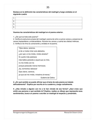 35 
Noraguevaragarcia.blogspot.com Manual de Género Lírico 
Destaca en la definición las características del madrigal y luego anótalas en el siguiente cuadro 
1. 
2. 
3. 
4. 
Veamos las características del madrigal en el poema anterior. 
1. ¿De qué se trata este poema? 
2. Verifica la estructura propia del madrigal: poema de ocho a quince versos y presencia de versos heptasílabos y endecasílabos. Numera los versos y cuenta las sílabas métricas. 
3. Verifica si la rima es consonante y anótala en el poema. 
“Ojos claros, serenos, 
si de un dulce mirar sois alabados, 
¿por qué, si me miráis, miráis airados? 
Si cuanto más piadosos 
más bellos parecéis a aquel que os mira, 
no me miréis con ira 
porque parezcáis menos hermosos. 
¡Ay, tormentos rabiosos! 
Ojos claros, serenos, 
ya que así me miráis, miradme al menos.” 
Gutierre de Cetina 
4. ¿En qué sentido se puede afirmar que el tema de este poema es tratado delicadamente? Explica por escrito en tu cuaderno y luego verbalmente. 
5. ¿Has mirado a alguien con ira o te han mirado de esa forma? ¿Qué crees que sintió esa persona o qué sentiste tú? Explica, realiza un dibujo que represente esos sentimientos, busca un poema o escribe un madrigal al respecto y preséntalo. 
 