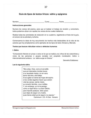 37 
Noraguevaragarcia.blogspot.com Manual de Género Lírico 
Guía de tipos de textos líricos: sátira y epigrama 
Nombre ____________________________ Curso __________ Fecha ______________ 
Instrucciones generales 
Numera los versos del poema, para que al realizar el trabajo de revisión y comentario, todos podamos ubicar con rapidez los versos de los cuales hablamos. 
Realiza todas las actividades de redacción en tu cuaderno, registrando el título de la guía, el número de la actividad y la fecha. 
Comencemos la clase de hoy escuchando los hechos más destacables de la vida de los autores que hoy emplearemos como ejemplos de los tipos de texto (Horacio y Marcial). 
Textos que buscan ridiculizar vicios o defectos humanos 
I. Sátira 
“Composición literaria en prosa o verso en la que se realiza una crítica de las costumbres y vicios de las personas o grupos sociales con propósito moralizador, lúdico o intencionalmente burlesco. La sátira surge en Grecia.” Demetrio Estébanez 
Lee la siguiente sátira 
“Me evitas, Cloe, como el cervatillo 
que por desviados montes busca 
a su asustada madre, no sin vano 
temor del aire y del follaje. 
Si se agitan al viento las hojas del espino 
si los verdes lagartos hacen que cobren 
vida las zarzas, siente miedo, 
su corazón tiembla, y sus rodillas. 
Y, sin embargo, yo no te persigo, 
como un tigre feroz o un león Gétulo, 
para hacerte pedazos. Sólo quiero 
que dejes de seguir a tu madre, 
pues tienes edad ya de seguir a tu esposo.” 
Carminum I, 23. A Cloe. Horacio 
 