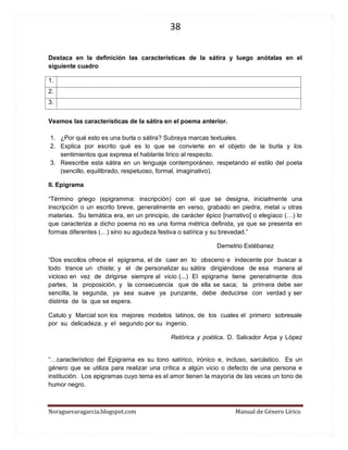 38 
Noraguevaragarcia.blogspot.com Manual de Género Lírico 
Destaca en la definición las características de la sátira y luego anótalas en el siguiente cuadro 
1. 
2. 
3. 
Veamos las características de la sátira en el poema anterior. 
1. ¿Por qué esto es una burla o sátira? Subraya marcas textuales. 
2. Explica por escrito qué es lo que se convierte en el objeto de la burla y los sentimientos que expresa el hablante lírico al respecto. 
3. Reescribe esta sátira en un lenguaje contemporáneo, respetando el estilo del poeta (sencillo, equilibrado, respetuoso, formal, imaginativo). 
II. Epigrama 
“Término griego (epigramma: inscripción) con el que se designa, inicialmente una inscripción o un escrito breve, generalmente en verso, grabado en piedra, metal u otras materias. Su temática era, en un principio, de carácter épico [narrativo] o elegíaco (…) lo que caracteriza a dicho poema no es una forma métrica definida, ya que se presenta en formas diferentes (…) sino su agudeza festiva o satírica y su brevedad.” 
Demetrio Estébanez 
“Dos escollos ofrece el epigrama, el de caer en lo obsceno e indecente por buscar a todo trance un chiste; y el de personalizar su sátira dirigiéndose de esa manera al vicioso en vez de dirigirse siempre al vicio (...) El epigrama tiene generalmente dos partes, la proposición, y la consecuencia que de ella se saca; la primera debe ser sencilla, la segunda, ya sea suave ya punzante, debe deducirse con verdad y ser distinta de la que se espera. 
Catulo y Marcial son los mejores modelos latinos, de los cuales el primero sobresale por su delicadeza, y el segundo por su ingenio. 
Retórica y poética. D. Salvador Arpa y López 
“…característico del Epigrama es su tono satírico, irónico e, incluso, sarcástico. Es un género que se utiliza para realizar una crítica a algún vicio o defecto de una persona e institución. Los epigramas cuyo tema es el amor tienen la mayoría de las veces un tono de humor negro. 
 