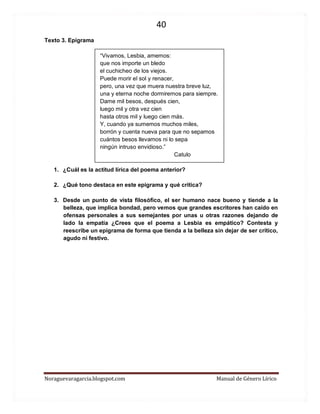 40 
Noraguevaragarcia.blogspot.com Manual de Género Lírico 
Texto 3. Epigrama 
“Vivamos, Lesbia, amemos: 
que nos importe un bledo 
el cuchicheo de los viejos. 
Puede morir el sol y renacer, 
pero, una vez que muera nuestra breve luz, 
una y eterna noche dormiremos para siempre. 
Dame mil besos, después cien, 
luego mil y otra vez cien 
hasta otros mil y luego cien más. 
Y, cuando ya sumemos muchos miles, 
borrón y cuenta nueva para que no sepamos 
cuántos besos llevamos ni lo sepa 
ningún intruso envidioso.” 
Catulo 
1. ¿Cuál es la actitud lírica del poema anterior? 
2. ¿Qué tono destaca en este epigrama y qué critica? 
3. Desde un punto de vista filosófico, el ser humano nace bueno y tiende a la belleza, que implica bondad, pero vemos que grandes escritores han caído en ofensas personales a sus semejantes por unas u otras razones dejando de lado la empatía ¿Crees que el poema a Lesbia es empático? Contesta y reescribe un epigrama de forma que tienda a la belleza sin dejar de ser crítico, agudo ni festivo. 
 