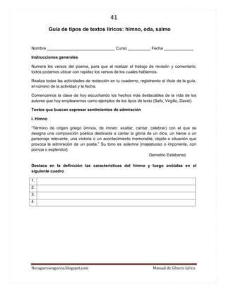41 
Noraguevaragarcia.blogspot.com Manual de Género Lírico 
Guía de tipos de textos líricos: himno, oda, salmo 
Nombre ______________________________ Curso __________ Fecha _____________ 
Instrucciones generales 
Numera los versos del poema, para que al realizar el trabajo de revisión y comentario, todos podamos ubicar con rapidez los versos de los cuales hablamos. 
Realiza todas las actividades de redacción en tu cuaderno, registrando el título de la guía, el número de la actividad y la fecha. 
Comencemos la clase de hoy escuchando los hechos más destacables de la vida de los autores que hoy emplearemos como ejemplos de los tipos de texto (Safo, Virgilio, David). 
Textos que buscan expresar sentimientos de admiración 
I. Himno 
“Término de origen griego (imnos, de imneo: exaltar, cantar, celebrar) con el que se designa una composición poética destinada a cantar la gloria de un dios, un héroe o un personaje relevante, una victoria o un acontecimiento memorable, objeto o situación que provoca la admiración de un poeta.” Su tono es solemne [majestuoso o imponente, con pompa o esplendor]. 
Demetrio Estébanez 
Destaca en la definición las características del himno y luego anótalas en el siguiente cuadro 
1. 
2. 
3. 
4. 
 