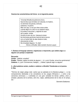 42 
Noraguevaragarcia.blogspot.com Manual de Género Lírico 
Veamos las características del himno en el siguiente poema 
“Inmortal Afrodita de polícromo trono, 
hija de Zeus que enredas con astucias, te imploro, 
no domines mis penas y torturas, 
soberana, mi pecho: 
Mas ven aquí, si es que otras veces antes, 
cuando llegó a tu oído mi voz desde lo lejos, 
te pusiste a escuchar y, dejando la casa 
de tu padre, viniste. 
Uncido el carro de oro. Veloces te traían 
los hermosos gorriones hacia la tierra oscura 
con un fuerte batir de alas desde el cielo, 
atravesando el éter: 
De inmediato llegaron. Tú, feliz” 
Himno a Afrodita. Safo (versión Aurora Luque) 
1. Destaca el lenguaje solemne, majestuoso o imponente, que celebra algo o a alguien con pompa o esplendor 
Recuerda: 
Cantar. “celebrar, ensalzar” 
Exaltar. “Realzar, alabar el mérito de alguien (…) tr. y prnl. Excitar, avivar los sentimientos” 
Celebrar. tr. y prnl. Conmemorar, festejar (…) Alabar, aplaudir algo o a alguien” 
2. ¿Qué palabras cantan, exaltan o celebran a Afrodita? Destácalas en el poema. 
II. Oda 
“Término de origen griego (ode: canto) que se aplicaba en la literatura griega (…) a las composiciones dedicadas a los vencedores en los Juegos Olímpicos (…) como a las canciones amorosas (…) centradas en una gran variedad de temas: política, amor y amistad, placeres de la comida y del vino, viajes, satisfacciones de la vida en el campo, etc.” 
Demetrio Estébanez 
 