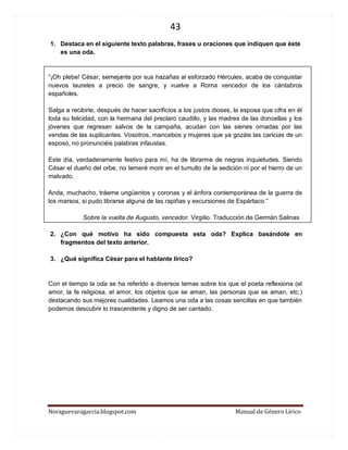 43 
Noraguevaragarcia.blogspot.com Manual de Género Lírico 
1. Destaca en el siguiente texto palabras, frases u oraciones que indiquen que éste es una oda. 
“¡Oh plebe! César, semejante por sus hazañas al esforzado Hércules, acaba de conquistar nuevos laureles a precio de sangre, y vuelve a Roma vencedor de los cántabros españoles. 
Salga a recibirle, después de hacer sacrificios a los justos dioses, la esposa que cifra en él toda su felicidad, con la hermana del preclaro caudillo, y las madres de las doncellas y los jóvenes que regresan salvos de la campaña, acudan con las sienes ornadas por las vendas de las suplicantes. Vosotros, mancebos y mujeres que ya gozáis las caricias de un esposo, no pronunciéis palabras infaustas. 
Este día, verdaderamente festivo para mí, ha de librarme de negras inquietudes. Siendo César el dueño del orbe, no temeré morir en el tumulto de la sedición ni por el hierro de un malvado. 
Anda, muchacho, tráeme ungüentos y coronas y el ánfora contemporánea de la guerra de los marsos, si pudo librarse alguna de las rapiñas y excursiones de Espártaco.” 
Sobre la vuelta de Augusto, vencedor. Virgilio. Traducción de Germán Salinas 
2. ¿Con qué motivo ha sido compuesta esta oda? Explica basándote en fragmentos del texto anterior. 
3. ¿Qué significa César para el hablante lírico? 
Con el tiempo la oda se ha referido a diversos temas sobre los que el poeta reflexiona (el amor, la fe religiosa, el amor, los objetos que se aman, las personas que se aman, etc.) destacando sus mejores cualidades. Leamos una oda a las cosas sencillas en que también podemos descubrir lo trascendente y digno de ser cantado. 
 