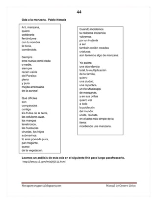 44 
Noraguevaragarcia.blogspot.com Manual de Género Lírico 
Oda a la manzana. Pablo Neruda 
A ti, manzana, quiero celebrarte llenándome con tu nombre la boca, comiéndote. Siempre eres nueva como nada o nadie, siempre recién caída del Paraíso: plena y pura mejilla arrebolada de la aurora! Qué difíciles son comparados contigo los frutos de la tierra, las celulares uvas, los mangos tenebrosos, las huesudas ciruelas, los higos submarinos: tú eres pomada pura, pan fragante, queso de la vegetación. Leamos un análisis de esta oda en el siguiente link para luego parafrasearlo. 
http://letras.s5.com/miz050511.html 
Cuando mordemos tu redonda inocencia volvemos por un instante a ser también recién creadas criaturas: aún tenemos algo de manzana. Yo quiero una abundancia total, la multiplicación de tu familia, quiero una ciudad, una república, un río Mississippi de manzanas, y en sus orillas quiero ver a toda la población del mundo unida, reunida, en el acto más simple de la tierra: mordiendo una manzana. 
 