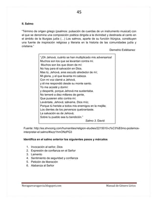45 
Noraguevaragarcia.blogspot.com Manual de Género Lírico 
II. Salmo 
“Término de origen griego (psalmos: pulsación de cuerdas de un instrumento musical) con el que se denomina una composición poética dirigida a la divinidad y destinada al canto en el ámbito de la liturgias judía (…) Los salmos, aparte de su función litúrgica, constituyen una fuente de inspiración religiosa y literaria en la historia de las comunidades judía y cristiana.” 
Demetrio Estébanez 
“¡Oh Jehová, cuánto se han multiplicado mis adversarios! 
Muchos son los que se levantan contra mí. 
Muchos son los que dicen de mí: 
No hay para él salvación en Dios. 
Mas tú, Jehová, eres escudo alrededor de mí; 
Mi gloria, y el que levanta mi cabeza. 
Con mi voz clamé a Jehová, 
y él me respondió desde su monte santo. 
Yo me acosté y dormí: 
y desperté, porque Jehová me sustentaba. 
No temeré a diez millares de gente, 
Que pusieren sitio contra mí. 
Levántate, Jehová; sálvame, Dios mío; 
Porque tú heriste a todos mis enemigos en la mejilla; 
Los dientes de los perversos quebrantaste. 
La salvación es de Jehová; 
Sobre tu pueblo sea tu bendición.” 
Salmo 3. David 
Fuente: http://es.shvoong.com/humanities/religion-studies/2215010-c%C3%B3mo-podemos- interpretar-el salmo/#ixzz1hmONzPG3 
Identifica en el salmo anterior los siguientes pasos y márcalos 
1. Invocación al señor, Dios 
2. Expresión de confianza en el Señor 
3. Lamento 
4. Sentimiento de seguridad y confianza 
5. Petición de liberación 
6. Alabanza al Señor 
 