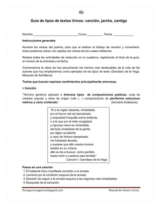 46 
Noraguevaragarcia.blogspot.com Manual de Género Lírico 
Guía de tipos de textos líricos: canción, jarcha, cantiga 
Nombre ____________________________Curso __________ Fecha _____________ 
Instrucciones generales 
Numera los versos del poema, para que al realizar el trabajo de revisión y comentario, todos podamos ubicar con rapidez los versos de los cuales hablamos. 
Realiza todas las actividades de redacción en tu cuaderno, registrando el título de la guía, el número de la actividad y la fecha. 
Comencemos la clase de hoy escuchando los hechos más destacables de la vida de los autores que hoy emplearemos como ejemplos de los tipos de texto (Garcilaso de la Vega, Marqués de Santillana). 
Textos que buscan expresar sentimientos principalmente amorosos. 
I. Canción 
“Término genérico aplicado a diversos tipos de composiciones poéticas, unas de carácter popular y otras de origen culto (…) composiciones de pluriforme estructura métrica y vario contenido.” Demetrio Estébanez 
“Si a la región desierta, inhabitable, por el hervor del sol demasïado y sequedad d’aquella arena ardiente, o a la que por el hielo congelado y rigurosa nieve es intractable, del todo inhabitada de la gente, por algún accidente o caso de fortuna desastrada, me fuésedes llevada, y supiese que allá vuestra dureza estaba en su crüeza, allá os iria a buscar, como perdido, hasta morir a vuestros pies tendido” 
Canción I. Garcilaso de la Vega 
Pasos en una canción 
1. El hablante lírico manifiesta sumisión a la amada 
2. Lamento por la condición esquiva de la amada. 
3. Decisión de seguir a la amada esquiva a las regiones más inhabitables 
4. Búsqueda de la salvación.  