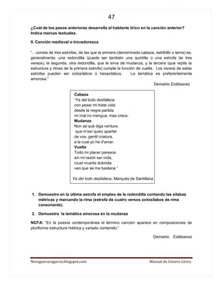 47 
Noraguevaragarcia.blogspot.com Manual de Género Lírico 
¿Cuál de los pasos anteriores desarrolla el hablante lírico en la canción anterior? Indica marcas textuales. 
II. Canción medieval o trovadoresca 
“…consta de tres estrofas, de las que la primera (denominada cabeza, estribillo o tema) es, generalmente, una redondilla (puede ser también una quintilla o una estrofa de tres versos), la segunda, otra redondilla, que le sirve de mudanza, y la tercera (que repite la estructura y rimas de la primera estrofa) cumple la función de vuelta. Los versos de estas estrofas pueden ser octosílabos o hexasílabos. La temática es preferentemente amorosa.” 
Demetrio Estébanez 
Cabeza “Ya del todo desfallece 
con pesar mi triste vida: 
desde la negra partida 
mi mal no mengua, mas crece. 
Mudanza 
Non sé qué diga ventura, 
que m'así quiso apartar 
de vos, gentil criatura, 
a la cual yo he d'amar. 
Vuelta Todo mi placer paresce 
sin mi razón ser oída, 
cruel muerte dolorida 
veo que se me bastece.” 
Ya del todo desfallece. Marqués de Santillana 
1. Demuestra en la última estrofa el empleo de la redondilla contando las sílabas métricas y marcando la rima (estrofa de cuatro versos octosílabos de rima consonante). 
2. Demuestra la temática amorosa en la mudanza 
NOTA: “En la poesía contemporánea el término canción aparece en composiciones de pluriforme estructura métrica y variado contenido.” 
Demetrio Estébanez 
 