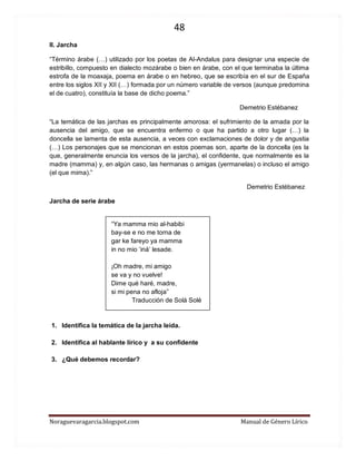 48 
Noraguevaragarcia.blogspot.com Manual de Género Lírico 
II. Jarcha 
“Término árabe (…) utilizado por los poetas de Al-Andalus para designar una especie de estribillo, compuesto en dialecto mozárabe o bien en árabe, con el que terminaba la última estrofa de la moaxaja, poema en árabe o en hebreo, que se escribía en el sur de España entre los siglos XII y XII (…) formada por un número variable de versos (aunque predomina el de cuatro), constituía la base de dicho poema.” 
Demetrio Estébanez 
“La temática de las jarchas es principalmente amorosa: el sufrimiento de la amada por la ausencia del amigo, que se encuentra enfermo o que ha partido a otro lugar (…) la doncella se lamenta de esta ausencia, a veces con exclamaciones de dolor y de angustia (…) Los personajes que se mencionan en estos poemas son, aparte de la doncella (es la que, generalmente enuncia los versos de la jarcha), el confidente, que normalmente es la madre (mamma) y, en algún caso, las hermanas o amigas (yermanelas) o incluso el amigo (el que mima).” 
Demetrio Estébanez 
Jarcha de serie árabe 
“Ya mamma mio al-habibi 
bay-se e no me torna de 
gar ke fareyo ya mamma 
in no mio ‘iná’ lesade. 
¡Oh madre, mi amigo 
se va y no vuelve! 
Dime qué haré, madre, 
si mi pena no afloja” 
Traducción de Solá Solé 
1. Identifica la temática de la jarcha leída. 
2. Identifica al hablante lírico y a su confidente 
3. ¿Qué debemos recordar? 
 