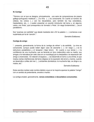 49 
Noraguevaragarcia.blogspot.com Manual de Género Lírico 
III. Cantiga 
“Término con el que se designa, principalmente, una serie de composiciones de poesía gallego-portuguesa medieval (…) la rima (…) es consonante. En cuanto al número de sílabas, los versos (…) son los decasílabos, pero también los hay octosílabos, heptasílabos, etc., (…) suelen presentar un exordio introductor del tema y, en algunos casos, una ‘finda’, que corresponde a la ‘tornada’ o ‘finda’. Un rasgo fundamental (…) es el paralelismo. 
Son “poemas con estribillo” que desde mediados del s XV la palabra (…) comienza a ser suplantada por la de ‘canción’.” 
Demetrio Estébanez 
Cantiga de amigo 
“…presenta, generalmente, la forma de la ‘cantiga de refram’ o de estribillo. La rima es consonante, aunque puede haber algún caso de asonante (…). Un rasgo (…) es la estructura paralelística y el leixapren (‘deja toma’). En cuanto a sus temas (…) la confidencia de una muchacha, que se lamenta en tono melancólico ante su madre, sus amigas o la naturaleza [en este caso en un monólogo] por la despedida o la separación del amigo o enamorado. En relación al espacio (…) se desarrolla en torno a una ermita, lo que implica ciertas interferencias del tema religioso en la expresión del amor) y marina, cuando se desarrolla a orillas del mar (…) ambientes domésticos: la muchacha teje, se dirige a su madre, etc.” 
Demetrio Estébanez 
Estos escritos reciben este nombre debido a que en la mayoría aparece la palabra "amigo" con un sentido de pretendiente, amante o marido. 
La cantiga empleó, generalmente, versos octosílabos o decasílabos consonantes. 
 