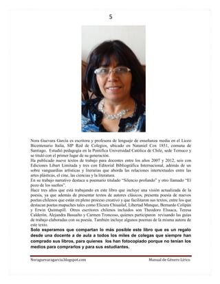 5 
Noraguevaragarcia.blogspot.com Manual de Género Lírico 
Nora Guevara García es escritora y profesora de lenguaje de enseñanza media en el Liceo Bicentenario Italia, SIP Red de Colegios, ubicado en Nataniel Cox 1851, comuna de Santiago. Estudió pedagogía en la Pontifica Universidad Católica de Chile, sede Temuco y se tituló con el primer lugar de su generación. 
Ha publicado nueve textos de trabajo para docentes entre los años 2007 y 2012, seis con Ediciones Libart Limitada y tres con Editorial Bibliográfica Internacional, además de un sobre vanguardias artísticas y literarias que aborda las relaciones intertextuales entre las artes plásticas, el cine, las ciencias y la literatura. 
En su trabajo narrativo destaca u poemario titulado “Silencio profundo” y otro llamado “El pozo de los sueños”. 
Hace tres años que está trabajando en este libro que incluye una visión actualizada de la poesía, ya que además de presentar textos de autores clásicos, presenta poesía de nuevos poetas chilenos que están en pleno proceso creativo y que facilitaron sus textos, entre los que destacan poetas mapuches tales como Elicura Chiuailaf, Libertad Manque, Bernardo Colipán y Erwin Quintupill. Otros escritores chilenos incluidos son Theodoro Elssaca, Teresa Calderón, Alejandra Basualto y Carmen Troncoso, quienes participaron revisando las guías de trabajo elaboradas con su poesía. También incluye algunos poemas de la misma autora de este texto. 
Solo esperamos que compartan lo más posible este libro que es un regalo desde una docente a de aula a todos los miles de colegas que siempre han comprado sus libros, para quienes los han fotocopiado porque no tenían los medios para comprarlos y para sus estudiantes. 
 
