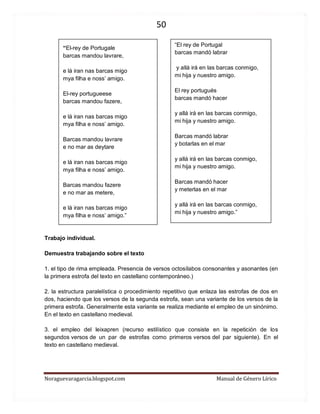 50 
Noraguevaragarcia.blogspot.com Manual de Género Lírico 
“El-rey de Portugale 
barcas mandou lavrare, 
e lá iran nas barcas migo 
mya filha e noss’ amigo. 
El-rey portugueese 
barcas mandou fazere, 
e lá iran nas barcas migo 
mya filha e noss’ amigo. 
Barcas mandou lavrare 
e no mar as deytare 
e lá iran nas barcas migo 
mya filha e noss’ amigo. 
Barcas mandou fazere 
e no mar as metere, 
e lá iran nas barcas migo 
mya filha e noss’ amigo.” 
Trabajo individual. 
Demuestra trabajando sobre el texto 
1. el tipo de rima empleada. Presencia de versos octosílabos consonantes y asonantes (en la primera estrofa del texto en castellano contemporáneo.) 
2. la estructura paralelística o procedimiento repetitivo que enlaza las estrofas de dos en dos, haciendo que los versos de la segunda estrofa, sean una variante de los versos de la primera estrofa. Generalmente esta variante se realiza mediante el empleo de un sinónimo. En el texto en castellano medieval. 
3. el empleo del leixapren (recurso estilístico que consiste en la repetición de los segundos versos de un par de estrofas como primeros versos del par siguiente). En el texto en castellano medieval. 
“El rey de Portugal 
barcas mandó labrar 
y allá irá en las barcas conmigo, 
mi hija y nuestro amigo. 
El rey portugués 
barcas mandó hacer 
y allá irá en las barcas conmigo, 
mi hija y nuestro amigo. 
Barcas mandó labrar 
y botarlas en el mar 
y allá irá en las barcas conmigo, 
mi hija y nuestro amigo. 
Barcas mandó hacer 
y meterlas en el mar 
y allá irá en las barcas conmigo, 
mi hija y nuestro amigo.” 
 