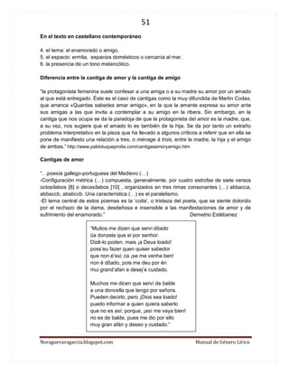 51 
Noraguevaragarcia.blogspot.com Manual de Género Lírico 
En el texto en castellano contemporáneo 
4. el tema: el enamorado o amigo. 
5. el espacio: ermita, espacios domésticos o cercanía al mar. 
6. la presencia de un tono melancólico. 
Diferencia entre la cantiga de amor y la cantiga de amigo 
“la protagonista femenina suele confesar a una amiga o a su madre su amor por un amado al que está entregado. Éste es el caso de cantigas como la muy difundida de Martin Codax, que arranca «Quantas sabedes amar amigo», en la que la amante expresa su amor ante sus amigas a las que invita a contemplar a su amigo en la ribera. Sin embargo, en la cantiga que nos ocupa se da la paradoja de que la protagonista del amor es la madre, que, a su vez, nos sugiere que el amado lo es también de la hija. Se da por tanto un extraño problema interpretativo en la pieza que ha llevado a algunos críticos a referir que en ella se pone de manifiesto una relación a tres, o ménage à trois, entre la madre, la hija y el amigo de ambas.” http://www.pabloluquepinilla.com/cantigasamoryamigo.htm 
Cantigas de amor 
“…poesía gallego-portuguesa del Medievo (…) 
-Configuración métrica (…) compuesta, generalmente, por cuatro estrofas de siete versos octosílabos [8] o decasílabos [10] , organizados en tres rimas consonantes (…) abbacca, abbaccb, ababccb. Una característica (…) es el paralelismo. 
-El tema central de estos poemas es la ‘coita’, o tristeza del poeta, que se siente dolorido por el rechazo de la dama, desdeñosa e insensible a las manifestaciones de amor y de sufrimiento del enamorado.” Demetrio Estébanez 
“Muitos me dizen que servi dõado 
ũa donzela que ei por senhor. 
Dizê-lo poden, mais ¡a Deus loado! 
poss’eu fazer quen quiser sabedor 
que non é’ssi; ca ¡se me venha ben! 
non é dõado, pois me deu por én 
mui grand’afan e desej’e cuidado. 
Muchos me dicen que serví de balde 
a una doncella que tengo por señora. 
Pueden decirlo, pero ¡Dios sea loado! 
puedo informar a quien quiera saberlo 
que no es así; porque, ¡así me vaya bien! 
no es de balde, pues me dio por ello 
muy gran afán y deseo y cuidado.” 
 