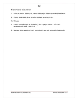 52 
Noraguevaragarcia.blogspot.com Manual de Género Lírico 
Determina en el texto anterior 
1. El tipo de estrofa, la rima y las sílabas métricas (en el texto en castellano medieval). 
2. El tema desarrollado (en el texto en castellano contemporáneo). 
Actividades 
1. Escoge uno de los tipos de texto leído y crea tu propia versión o una nueva, respetando sus temas y estructura. 
2. Lean sus textos, escojan el mejor (que obtendrá una nota acumulativa) y anótenlo. 
 