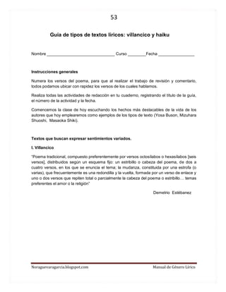 53 
Noraguevaragarcia.blogspot.com Manual de Género Lírico 
Guía de tipos de textos líricos: villancico y haiku 
Nombre ______________________________ Curso ________Fecha ________________ 
Instrucciones generales 
Numera los versos del poema, para que al realizar el trabajo de revisión y comentario, todos podamos ubicar con rapidez los versos de los cuales hablamos. 
Realiza todas las actividades de redacción en tu cuaderno, registrando el título de la guía, el número de la actividad y la fecha. 
Comencemos la clase de hoy escuchando los hechos más destacables de la vida de los autores que hoy emplearemos como ejemplos de los tipos de texto (Yosa Buson, Mizuhara Shuoshi, Masaoka Shiki). 
Textos que buscan expresar sentimientos variados. 
I. Villancico 
“Poema tradicional, compuesto preferentemente por versos octosílabos o hexasílabos [seis versos], distribuidos según un esquema fijo: un estribillo o cabeza del poema, de dos a cuatro versos, en los que se enuncia el tema; la mudanza, constituida por una estrofa (o varias), que frecuentemente es una redondilla y la vuelta, formada por un verso de enlace y uno o dos versos que repiten total o parcialmente la cabeza del poema o estribillo… temas preferentes el amor o la religión” 
Demetrio Estébanez 
 