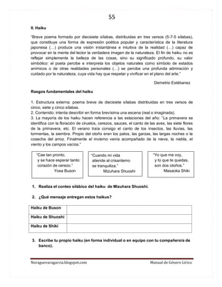 55 
Noraguevaragarcia.blogspot.com Manual de Género Lírico 
II. Haiku 
“Breve poema formado por diecisiete sílabas, distribuidas en tres versos (5-7-5 sílabas), que constituye una forma de expresión poética popular y característica de la literatura japonesa (…) produce una visión instantánea e intuitiva de la realidad (…) capaz de provocar en la mente del lector la verdadera imagen de la naturaleza. El fin de haiku no es reflejar simplemente la belleza de las cosas, sino su significado profundo, su valor simbólico: el poeta percibe e interpreta los objetos naturales como símbolo de estados anímicos o de otras realidades personales (…) se percibe una profunda admiración y cuidado por la naturaleza, cuya vida hay que respetar y vivificar en el plano del arte.” 
Demetrio Estébanez 
Rasgos fundamentales del haiku 
1. Estructura externa: poema breve de diecisiete sílabas distribuidas en tres versos de cinco, siete y cinco sílabas. 
2. Contenido: intenta describir en forma brevísima una escena (real o imaginada). 
3. La mayoría de los haiku hacen referencia a las estaciones del año: “La primavera se identifica con la floración de ciruelos, cerezos, sauces, el canto de las aves, las siete flores de la primavera, etc. El verano traía consigo el canto de los insectos, las lluvias, las tormentas, la siembra. Propio del otoño eran los patos, las garzas, las largas noches o la cosecha del arroz. Finalmente el invierno venía acompañado de la nieve, la niebla, el viento y los campos vacíos.” 
“Cae tan pronto, “Yo que me voy, 
y se hace esperar tanto: y tú que te quedas, 
corazón de cerezo.” son dos otoños.” 
Yosa Buson Masaoka Shiki 
1. Realiza el conteo silábico del haiku de Mizuhara Shuoshi. 
2. ¿Qué mensaje entregan estos haikus? 
Haiku de Buson 
Haiku de Shuoshi 
Haiku de Shiki 
3. Escribe tu propio haiku (en forma individual o en equipo con tu compañero/a de banco). 
“Cuando mi vida atiende al crisantemo se tranquiliza.” 
Mizuhara Shuoshi 
 