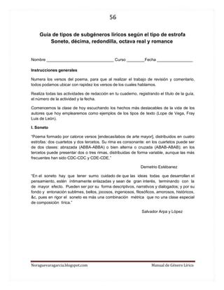 56 
Noraguevaragarcia.blogspot.com Manual de Género Lírico 
Guía de tipos de subgéneros líricos según el tipo de estrofa 
Soneto, décima, redondilla, octava real y romance 
Nombre ______________________________ Curso ________Fecha ________________ 
Instrucciones generales 
Numera los versos del poema, para que al realizar el trabajo de revisión y comentario, todos podamos ubicar con rapidez los versos de los cuales hablamos. 
Realiza todas las actividades de redacción en tu cuaderno, registrando el título de la guía, el número de la actividad y la fecha. 
Comencemos la clase de hoy escuchando los hechos más destacables de la vida de los autores que hoy emplearemos como ejemplos de los tipos de texto (Lope de Vega, Fray Luis de León). 
I. Soneto 
“Poema formado por catorce versos [endecasílabos de arte mayor], distribuidos en cuatro estrofas: dos cuartetos y dos tercetos. Su rima es consonante: en los cuartetos puede ser de dos clases: abrazada (ABBA-ABBA) o bien alterna o cruzada (ABAB-ABAB); en los tercetos puede presentar dos o tres rimas, distribuidas de forma variable, aunque las más frecuentes han sido CDC-CDC y CDE-CDE.” 
Demetrio Estébanez 
“En el soneto hay que tener sumo cuidado de que las ideas todas que desarrollan el pensamiento, estén íntimamente enlazadas y sean de gran interés, terminando con la de mayor efecto. Pueden ser por su forma descriptivos, narrativos y dialogados; y por su fondo y entonación sublimes, bellos, jocosos, ingeniosos, filosóficos, amorosos, históricos, &c, pues en rigor el soneto es más una combinación métrica que no una clase especial de composición lírica.” 
Salvador Arpa y López 
 
