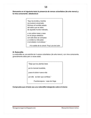 58 
Noraguevaragarcia.blogspot.com Manual de Género Lírico 
Demuestra en el siguiente texto la presencia de versos octosílabos (de arte menor) y la rima consonante: abbabcdccd 
“Aquí la envidia y mentira me tuvieron encerrado. Dichoso el humilde estado del sabio que se retira de aqueste mundo malvado, 
y con pobre mesa y casa en el campo deleitoso con sólo Dios se compasa y a solas su vida pasa ni envidiado ni envidioso.” 
A la salida de la cárcel. Fray Luis de León 
III. Redondilla 
La redondilla es una estrofa de 4 versos octosílabos (de arte menor), con rima consonante, generalmente abba pero a veces abab. 
“Deja que tus plantas bese 
por la merced recebida, 
pues el cobrar nueva vida 
por ella es bien que confiese.” 
Fuenteovejuna. Lope de Vega 
Comprueba que el texto sea una redondilla trabajando sobre el mismo 
 