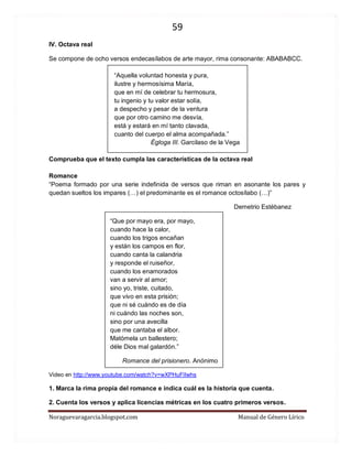 59 
Noraguevaragarcia.blogspot.com Manual de Género Lírico 
IV. Octava real 
Se compone de ocho versos endecasílabos de arte mayor, rima consonante: ABABABCC. 
“Aquella voluntad honesta y pura, 
ilustre y hermosísima María, 
que en mí de celebrar tu hermosura, 
tu ingenio y tu valor estar solía, 
a despecho y pesar de la ventura 
que por otro camino me desvía, 
está y estará en mí tanto clavada, 
cuanto del cuerpo el alma acompañada.” 
Égloga III. Garcilaso de la Vega 
Comprueba que el texto cumpla las características de la octava real 
Romance 
“Poema formado por una serie indefinida de versos que riman en asonante los pares y quedan sueltos los impares (…) el predominante es el romance octosílabo (…)” 
Demetrio Estébanez 
“Que por mayo era, por mayo, cuando hace la calor, cuando los trigos encañan y están los campos en flor, cuando canta la calandria y responde el ruiseñor, cuando los enamorados van a servir al amor; sino yo, triste, cuitado, que vivo en esta prisión; que ni sé cuándo es de día ni cuándo las noches son, sino por una avecilla que me cantaba el albor. Matómela un ballestero; déle Dios mal galardón.” 
Romance del prisionero. Anónimo 
Video en http://www.youtube.com/watch?v=wXPHuFlIwhs 
1. Marca la rima propia del romance e indica cuál es la historia que cuenta. 
2. Cuenta los versos y aplica licencias métricas en los cuatro primeros versos.  