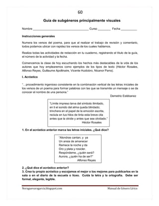 60 
Noraguevaragarcia.blogspot.com Manual de Género Lírico 
Guía de subgéneros principalmente visuales 
Nombre ___________________________________ Curso ________ Fecha __________ 
Instrucciones generales 
Numera los versos del poema, para que al realizar el trabajo de revisión y comentario, todos podamos ubicar con rapidez los versos de los cuales hablamos. 
Realiza todas las actividades de redacción en tu cuaderno, registrando el título de la guía, el número de la actividad y la fecha. 
Comencemos la clase de hoy escuchando los hechos más destacables de la vida de los autores que hoy emplearemos como ejemplos de los tipos de texto (Héctor Rosales, Alfonso Reyes, Guillaume Apollinaire, Vicente Huidobro, Nicanor Parra). 
I. Acróstico 
“…procedimiento ingenioso consistente en la combinación vertical de las letras iniciales de los versos de un poema para formar palabras con las que se transmite un mensaje o se da conocer el nombre de una persona.” 
Demetrio Estébanez 
“Límite impreso larva del símbolo ilimitado, 
en ti el sonido del alma queda blindado; 
trinchera en el papel de la emoción escrita, 
recluta en tus hilos de tinta esta breve cita 
antes que la olvide y antes que sea olvidado.” 
Héctor Rosales 
1. En el acróstico anterior marca las letras iniciales. ¿Qué dice? 
“Alondras cantan, y ya 
Un ansia de amanecer 
Remece la noche y da 
Oro y plata y rosicler. 
Respóndeme, ¿quién será? 
Aurora, ¿quién ha de ser?” 
Alfonso Reyes 
2. ¿Qué dice el acróstico anterior? 
3. Crea tu propio acróstico y escojamos el mejor o los mejores para publicarlos en la sala o en el diario de la escuela o liceo. Cuida la letra y la ortografía. Debe ser formal, elegante, legible. 
 