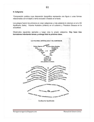 61 
Noraguevaragarcia.blogspot.com Manual de Género Lírico 
II. Caligrama 
“Composición poética cuya disposición tipográfica representa una figura o unas formas relacionadas con el objeto o tema evocado o tratado en el texto. 
Los griegos fueron los primeros en crear caligramas y más adelante lo retoman en el s XX Apollinaire (Italia), Vicente Huidobro (chileno) en el cubismo y Theodoro Elssaca en la actualidad. 
Obsérvalos siguientes ejemplos y luego crea tu propio caligrama. Hoy hace tres borradores intentando temas y entrega listo la próxima clase. 
Guillaume Apollinaite 
 