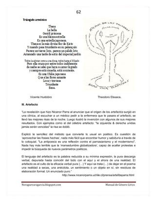 62 
Noraguevaragarcia.blogspot.com Manual de Género Lírico 
Vicente Huidobro Theodoro Elssaca. 
III. Artefacto 
“La revelación que hizo Nicanor Parra al anunciar que el origen de los artefactos surgió en una clínica, al escuchar a un médico pedir a la enfermera que le pasara el artefacto, se llevó las mejores risas de la noche. Luego ilustró la invención con algunos de sus mejores resultados. Con ejemplos como el del célebre artefacto: "la izquierda & derecha unidas jamás serán vencidas" la risa se dobló. 
Explicó la sencillez del método que convierte lo usual en poético. Es cuestión de ‘aprovechar las frases hechas’, nada más fácil que encontrar humor y sabiduría a través de lo coloquial. "La antipoesía es una reflexión contra el parnasianismo y el modernismo". Nada hay más terrible que la ‘mansedumbre globalizadora’, capaz de acallar protestas e impedir la búsqueda de nuevos parámetros poéticos. 
El lenguaje del artefacto es la palabra reducida a su mínima expresión, la pura descarga verbal, depurada hasta coincidir del todo con el aquí y el ahora de una realidad. El artefacto es el culto de la eficacia verbal pura (…) Y aquí se trata (…) de dejar en el poema una realidad a secas, una anécdota, un sentimiento o un objeto en sí, sin residuos de elaboración formal. Un enunciado puro.” 
http://www.nicanorparra.uchile.cl/prensa/artefdeparra.html 
 