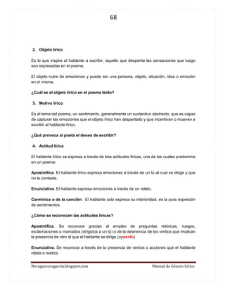 68 
Noraguevaragarcia.blogspot.com Manual de Género Lírico 
2. Objeto lírico 
Es lo que inspira al hablante a escribir, aquello que despierta las sensaciones que luego son expresadas en el poema. 
El objeto nutre de emociones y puede ser una persona, objeto, situación, idea o emoción en sí misma. 
¿Cuál es el objeto lírico en el poema leído? 
3. Motivo lírico 
Es el tema del poema, un sentimiento, generalmente un sustantivo abstracto, que es capaz de capturar las emociones que el objeto lírico han despertado y que incentivan o mueven a escribir al hablante lírico. 
¿Qué provoca al poeta el deseo de escribir? 
4. Actitud lírica 
El hablante lírico se expresa a través de tres actitudes líricas, una de las cuales predomina en un poema: 
Apostrófica. El hablante lírico expresa emociones a través de un tú al cual se dirige y que no le contesta. 
Enunciativa. El hablante expresa emociones a través de un relato. 
Carmínica o de la canción. El hablante solo expresa su interioridad, es la pura expresión de sentimientos. 
¿Cómo se reconocen las actitudes líricas? 
Apostrófica. Se reconoce gracias al empleo de preguntas retóricas, ruegos, exclamaciones o mandatos (dirigidos a un tú) o de la desinencia de los verbos que implican la presencia de otro al que el hablante se dirige (oyes=tú) 
Enunciativa. Se reconoce a través de la presencia de verbos o acciones que el hablante relata o realiza. 
 