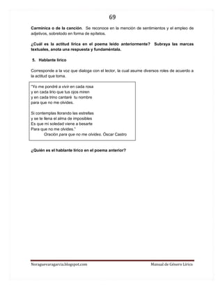 69 
Noraguevaragarcia.blogspot.com Manual de Género Lírico 
Carmínica o de la canción. Se reconoce en la mención de sentimientos y el empleo de adjetivos, sobretodo en forma de epítetos. 
¿Cuál es la actitud lírica en el poema leído anteriormente? Subraya las marcas textuales, anota una respuesta y fundaméntala. 
5. Hablante lírico 
Corresponde a la voz que dialoga con el lector, la cual asume diversos roles de acuerdo a la actitud que toma. 
“Yo me pondré a vivir en cada rosa 
y en cada lirio que tus ojos miren 
y en cada trino cantaré tu nombre 
para que no me olvides. 
Si contemplas llorando las estrellas 
y se te llena el alma de imposibles 
Es que mi soledad viene a besarte 
Para que no me olvides.” 
Oración para que no me olvides. Óscar Castro 
¿Quién es el hablante lírico en el poema anterior? 
 