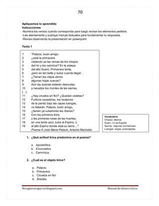70 
Noraguevaragarcia.blogspot.com Manual de Género Lírico 
Apliquemos lo aprendido 
Instrucciones 
-Numera los versos cuando corresponda para luego revisar los elementos pedidos. 
-Lee atentamente y subraya marcas textuales para fundamentar tu respuesta. 
-Revisa observando la presentación en powerpoint. 
Texto 1 
1 “Palacio, buen amigo, 2 ¿está la primavera 3 vistiendo ya las ramas de los chopos 4 del río y los caminos? En la estepa 5 del alto Duero, Primavera tarda, 6 ¡pero es tan bella y dulce cuando llega!… 7 ¿Tienen los viejos olmos 8 algunas hojas nuevas? 9 Aún las acacias estarán desnudas 10 y nevados los montes de las sierras. […] 
11 ¿Hay ciruelos en flor? ¿Quedan violetas? 12 Furtivos cazadores, los reclamos 13 de la perdiz bajo las capas luengas, 14 no faltarán. Palacio, buen amigo, 15 ¿tienen ya ruiseñores las riberas? 16 Con los primeros lirios 17 y las primeras rosas de las huertas, 18 en una tarde azul, sube al Espino, o 19 al alto Espino donde está su tierra…” 
Poema A José María Palacio, Antonio Machado 
1. ¿Qué actitud lírica predomina en el poema? 
a. Apostrófica 
b. Enunciativa 
c. Carmínica 
2. ¿Cuál es el objeto lírico? 
a. Palacio 
b. Primavera 
c. Ciruelos en flor 
d. Árboles 
Vocabulario 
Chopos: álamos 
Duero: río de España 
Sierras: regiones montañosas 
Luengas: largas, prolongadas  