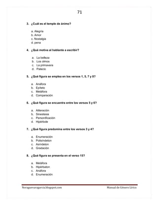 71 
Noraguevaragarcia.blogspot.com Manual de Género Lírico 
3. ¿Cuál es el temple de ánimo? 
a. Alegría 
b. Amor 
c. Nostalgia 
d. pena 
4. ¿Qué motiva al hablante a escribir? 
a. La belleza 
b. Los olmos 
c. La primavera 
d. Palacio 
5. ¿Qué figura se emplea en los versos 1, 5, 7 y 8? 
a. Anáfora 
b. Epíteto 
c. Metáfora 
d. Comparación 
6. ¿Qué figura se encuentra entre los versos 5 y 6? 
a. Aliteración 
b. Sinestesia 
c. Personificación 
d. Hipérbole 
7. ¿Qué figura predomina entre los versos 3 y 4? 
a. Enumeración 
b. Polisíndeton 
c. Asíndeton 
d. Gradación 
8. ¿Qué figura se presenta en el verso 15? 
a. Metáfora 
b. Hipérbaton 
c. Anáfora 
d. Enumeración 
 