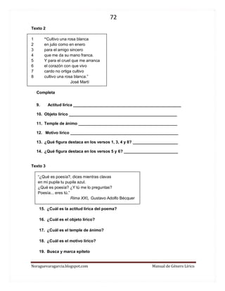 72 
Noraguevaragarcia.blogspot.com Manual de Género Lírico 
Texto 2 
1 “Cultivo una rosa blanca 
2 en julio como en enero 
3 para el amigo sincero 
4 que me da su mano franca. 
5 Y para el cruel que me arranca 
6 el corazón con que vivo 
7 cardo no ortiga cultivo 
8 cultivo una rosa blanca.” 
José Martí 
Completa 
9. Actitud lírica ________________________________________________ 
10. Objeto lírico ________________________________________________ 
11. Temple de ánimo ____________________________________________ 
12. Motivo lírico ________________________________________________ 
13. ¿Qué figura destaca en los versos 1, 3, 4 y 8? ____________________ 
14. ¿Qué figura destaca en los versos 5 y 6? ________________________ 
Texto 3 
“¿Qué es poesía?, dices mientras clavas 
en mi pupila tu pupila azul. 
¿Qué es poesía? ¿Y tú me lo preguntas? 
Poesía... eres tú.” 
Rima XXI, Gustavo Adolfo Bécquer 
15. ¿Cuál es la actitud lírica del poema? 
16. ¿Cuál es el objeto lírico? 
17. ¿Cuál es el temple de ánimo? 
18. ¿Cuál es el motivo lírico? 
19. Busca y marca epíteto 
 