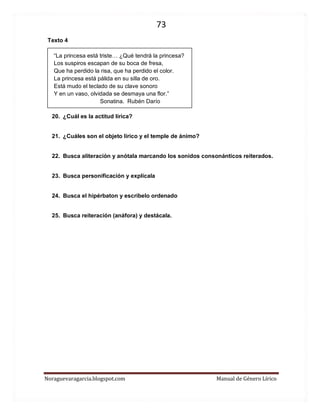 73 
Noraguevaragarcia.blogspot.com Manual de Género Lírico 
Texto 4 
“La princesa está triste… ¿Qué tendrá la princesa? 
Los suspiros escapan de su boca de fresa, 
Que ha perdido la risa, que ha perdido el color. 
La princesa está pálida en su silla de oro. 
Está mudo el teclado de su clave sonoro 
Y en un vaso, olvidada se desmaya una flor.” 
Sonatina. Rubén Darío 
20. ¿Cuál es la actitud lírica? 
21. ¿Cuáles son el objeto lírico y el temple de ánimo? 
22. Busca aliteración y anótala marcando los sonidos consonánticos reiterados. 
23. Busca personificación y explícala 
24. Busca el hipérbaton y escríbelo ordenado 
25. Busca reiteración (anáfora) y destácala. 
 