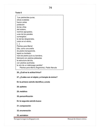 74 
Noraguevaragarcia.blogspot.com Manual de Género Lírico 
Texto 5 
“Las piedrecitas puras, olivas ovaladas fueron antes población de las viñas del océano, racimos agrupados, uvas de los panales sumergidos: la ola las desgranaba, caían en el viento, […] 
Piedras para María! 
Ella, como una araña 
de piedra transparente, 
tejerá su bordado, 
hará de piedra pura su bandera, 
fabricará con piedras plateadas 
la estructura del día, 
con piedras azufradas 
la raíz de un relámpago perdido” 
Piedras para María (fragmento), Pablo Neruda 
26. ¿Cuál es la actitud lírica? 
27. ¿Cuáles son el objeto y el temple de ánimo? 
En la primera estrofa identifica y anota 
28. epítetos 
29. metáfora 
30. personificación 
En la segunda estrofa busca 
31. comparación 
32. enumeración 
33. asíndeton  