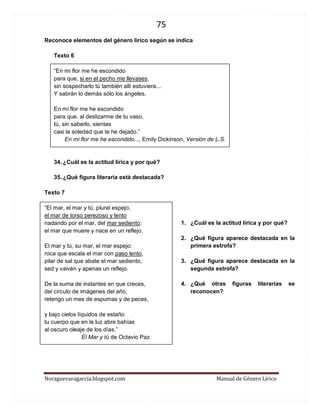 75 
Noraguevaragarcia.blogspot.com Manual de Género Lírico 
Reconoce elementos del género lírico según se indica 
Texto 6 
“En mi flor me he escondido para que, si en el pecho me llevases, sin sospecharlo tú también allí estuviera... Y sabrán lo demás sólo los ángeles. 
En mi flor me he escondido para que, al deslizarme de tu vaso, tú, sin saberlo, sientas casi la soledad que te he dejado.” 
En mi flor me he escondido..., Emily Dickinson, Versión de L.S. 
34. ¿Cuál es la actitud lírica y por qué? 
35. ¿Qué figura literaria está destacada? 
Texto 7 
“El mar, el mar y tú, plural espejo, el mar de torso perezoso y lento nadando por el mar, del mar sediento: el mar que muere y nace en un reflejo. 
El mar y tú, su mar, el mar espejo: roca que escala el mar con paso lento, pilar de sal que abate el mar sediento, sed y vaivén y apenas un reflejo. 
De la suma de instantes en que creces, del círculo de imágenes del año, retengo un mes de espumas y de peces, 
y bajo cielos líquidos de estaño tu cuerpo que en la luz abre bahías al oscuro oleaje de los días.” 
El Mar y tú de Octavio Paz 
1. ¿Cuál es la actitud lírica y por qué? 
2. ¿Qué figura aparece destacada en la primera estrofa? 
3. ¿Qué figura aparece destacada en la segunda estrofa? 
4. ¿Qué otras figuras literarias se reconocen? 
 