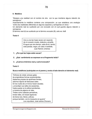78 
Noraguevaragarcia.blogspot.com Manual de Género Lírico 
II. Metáfora 
“Designa una realidad con el nombre de otra con la que mantiene alguna relación de semejanza.” 
Implícitamente la metáfora contiene una comparación, ya que establece una analogía “entre dos realidades diferentes en algunos aspectos y semejantes en otros.” 
Un elemento real es sustituido por uno evocado con el cual guarda alguna relación o semejanza 
El término real (A) es sustituido por el término evocado (B), esto es: AxB 
Texto 4 
Una a una las hojas secas van cayendo 
de mi corazón mustio, doliente y amarillo. 
El agua que otro tiempo, salía de él, riendo, 
está parada, negra, sin cielo ni estribillo. 
Juan Ramón Jiménez 
1. ¿Por qué las hojas están secas? 
2. ¿Qué sentimiento se expresan en el fragmento leído? 
3. ¿Cuál es el término real y cuál el evocado? 
Texto 5 
Busca metáforas (subráyalas en el poema y anota al lado derecho el elemento real) 
“Ánforas de cristal, airosas galas 
de enigmáticas formas sorprendentes, 
diademas propias de apolíneas frentes, 
adornos dignos de fastuosas salas. 
En los nudos de un tronco hacen escalas; 
y ensortijan sus tallos de serpientes, 
hasta quedar en la altitud pendientes, 
a manera de pájaros sin alas. 
Tristes como cabezas pensativas, 
brotan ellas, sin torpes ligaduras 
de tirana raíz, libres y altivas; 
porque también, con lo mezquino en guerra” 
Las orquídeas, José santos Chocano 
 