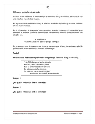 80 
Noraguevaragarcia.blogspot.com Manual de Género Lírico 
III. Imagen o metáfora imperfecta 
Cuando están presentes al mismo tiempo el elemento real y el evocado, se dice que hay una metáfora imperfecta o imagen. 
En algunos casos el elemento real y el evocado aparecen separados y en otras, fundidos en una nueva realidad. 
En el primer caso, la imagen se produce cuando tenemos presentes un elemento A y un elemento B, es decir, cuando el elemento real y el elemento evocado aparecen unidos con el verbo ser. 
A es igual a B 
“Nuestras vidas son los ríos” (Jorge Manrique) 
En el segundo caso, la imagen une o funde un elemento real (A) con elemento evocado (B) para crear un nuevo elemento o realidad: hombre tigre. 
Texto 7 
Identifica dos metáforas imperfectas o imágenes (el elemento real y el evocado). 
“LAUTARO era una flecha delgada. Elástico y azul fue nuestro padre. Fue su primera edad sólo silencio. Su adolescencia fue dominio. Su juventud fue un viento dirigido.” 
Educación del cacique, Pablo Neruda 
Imagen 1 
¿En qué se relacionan ambos términos? 
Imagen 2 
¿En qué se relacionan ambos términos? 
 