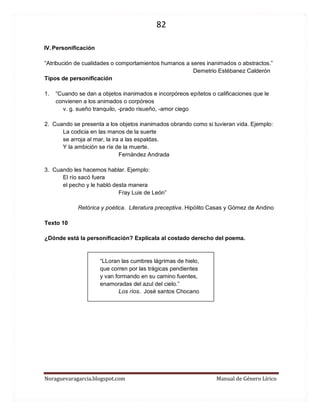 82 
Noraguevaragarcia.blogspot.com Manual de Género Lírico 
IV. Personificación 
“Atribución de cualidades o comportamientos humanos a seres inanimados o abstractos.” 
Demetrio Estébanez Calderón 
Tipos de personificación 
1. “Cuando se dan a objetos inanimados e incorpóreos epítetos o calificaciones que le convienen a los animados o corpóreos 
v. g. sueño tranquilo, -prado risueño, -amor ciego 
2. Cuando se presenta a los objetos inanimados obrando como si tuvieran vida. Ejemplo: 
La codicia en las manos de la suerte 
se arroja al mar, la ira a las espaldas. 
Y la ambición se ríe de la muerte. 
Fernández Andrada 
3. Cuando les hacemos hablar. Ejemplo: 
El río sacó fuera 
el pecho y le habló desta manera 
Fray Luis de León” 
Retórica y poética. Literatura preceptiva. Hipólito Casas y Gómez de Andino 
Texto 10 
¿Dónde está la personificación? Explícala al costado derecho del poema. 
“LLoran las cumbres lágrimas de hielo, 
que corren por las trágicas pendientes 
y van formando en su camino fuentes, 
enamoradas del azul del cielo.” 
Los ríos. José santos Chocano 
 