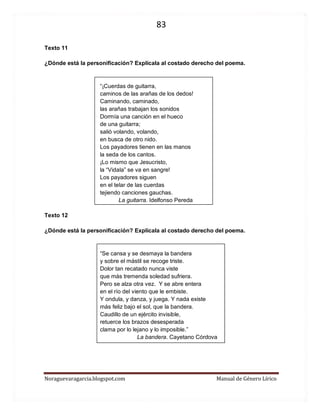 83 
Noraguevaragarcia.blogspot.com Manual de Género Lírico 
Texto 11 
¿Dónde está la personificación? Explícala al costado derecho del poema. 
“¡Cuerdas de guitarra, 
caminos de las arañas de los dedos! 
Caminando, caminado, 
las arañas trabajan los sonidos 
Dormía una canción en el hueco 
de una guitarra; 
salió volando, volando, 
en busca de otro nido. 
Los payadores tienen en las manos 
la seda de los cantos. 
¡Lo mismo que Jesucristo, 
la “Vidala” se va en sangre! 
Los payadores siguen 
en el telar de las cuerdas 
tejiendo canciones gauchas. 
La guitarra. Idelfonso Pereda 
Texto 12 
¿Dónde está la personificación? Explícala al costado derecho del poema. 
“Se cansa y se desmaya la bandera 
y sobre el mástil se recoge triste. 
Dolor tan recatado nunca viste 
que más tremenda soledad sufriera. 
Pero se alza otra vez. Y se abre entera 
en el río del viento que le embiste. 
Y ondula, y danza, y juega. Y nada existe 
más feliz bajo el sol, que la bandera. 
Caudillo de un ejército invisible, 
retuerce los brazos desesperada 
clama por lo lejano y lo imposible.” 
La bandera. Cayetano Córdova 
 