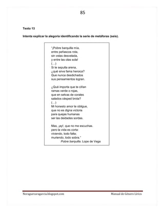 85 
Noraguevaragarcia.blogspot.com Manual de Género Lírico 
Texto 13 
Intenta explicar la alegoría identificando la serie de metáforas (seis). 
“¡Pobre barquilla mía, entre peñascos rota, sin velas desvelada, y entre las olas sola! 
(…) 
Si te sepulta arena, ¿qué sirve fama heroica? Que nunca desdichados sus pensamientos logran. ¿Qué importa que te ciñan ramas verde o rojas, que en selvas de corales salados césped brota? 
(…) 
Mi honesto amor te obligue, que no es digna victoria para quejas humanas ser las deidades sordas. Mas, ¡ay!, que no me escuchas. pero la vida es corta: viviendo, todo falta; muriendo, todo sobra.” 
Pobre barquilla. Lope de Vega 
 