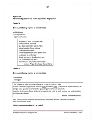 86 
Noraguevaragarcia.blogspot.com Manual de Género Lírico 
Ejercicios 
Identifica figuras vistas en los siguientes fragmentos 
Texto 14 
Busca, destaca y explica la presencia de 
-6 Metáforas 
-1 comparación 
-1 personificación 
“Explorador azul, buzo del cielo 
sembrador de estrellas 
que deshojas el día con la hélice 
sobre tus alas, Ícaro solloza. 
En el viento restallas 
como el océano en torno de las islas. 
La ciudad te contempla 
desde sus torres de silencio y oro, 
y tú, volantinero de la luz, 
desmenuzas los puntos cardinales.” 
Avión. Ángel Cruchaga Santa María 
Texto 15 
Busca, destaca y explica la presencia de 
-1 metáfora 
-1 imagen 
“La vida es un viaje en paracaídas y no lo que tú quieres creer. 
Vamos cayendo, cayendo de nuestro zenit a nuestro nadir y dejamos el aire manchado de sangre para que se envenenen los que vengan mañana a respirarlo. 
Adentro de ti mismo, fuera de ti mismo, caerás del zenit al nadir porque ese es tu destino, tu miserable destino.” 
Altazor, Vicente Huidobro 
Zenit (cenit): punto del firmamento donde se sitúa el observador. Momento culminante o de apogeo. 
Nadir: Punto opuesto al cenit 
¿Qué representan el zenit y el nadir? 
 