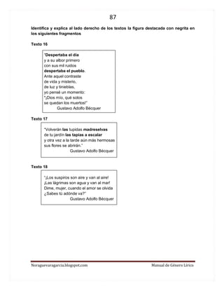 87 
Noraguevaragarcia.blogspot.com Manual de Género Lírico 
Identifica y explica al lado derecho de los textos la figura destacada con negrita en los siguientes fragmentos 
Texto 16 
“Despertaba el día 
y a su albor primero 
con sus mil ruidos 
despertaba el pueblo. 
Ante aquel contraste 
de vida y misterio, 
de luz y tinieblas, 
yo pensé un momento: 
"¡Dios mío, qué solos 
se quedan los muertos!” 
Gustavo Adolfo Bécquer 
Texto 17 
“Volverán las tupidas madreselvas 
de tu jardín las tapias a escalar 
y otra vez a la tarde aún más hermosas 
sus flores se abrirán.” 
Gustavo Adolfo Bécquer 
Texto 18 
“¡Los suspiros son aire y van al aire! 
¡Las lágrimas son agua y van al mar! 
Dime, mujer, cuando el amor se olvida 
¿Sabes tú adónde va?” 
Gustavo Adolfo Bécquer 
 