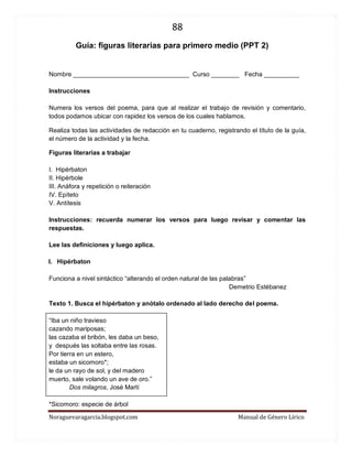 88 
Noraguevaragarcia.blogspot.com Manual de Género Lírico 
Guía: figuras literarias para primero medio (PPT 2) 
Nombre _________________________________ Curso ________ Fecha __________ 
Instrucciones 
Numera los versos del poema, para que al realizar el trabajo de revisión y comentario, todos podamos ubicar con rapidez los versos de los cuales hablamos. 
Realiza todas las actividades de redacción en tu cuaderno, registrando el título de la guía, el número de la actividad y la fecha. 
Figuras literarias a trabajar 
I. Hipérbaton 
II. Hipérbole 
III. Anáfora y repetición o reiteración 
IV. Epíteto 
V. Antítesis 
Instrucciones: recuerda numerar los versos para luego revisar y comentar las respuestas. 
Lee las definiciones y luego aplica. 
I. Hipérbaton 
Funciona a nivel sintáctico “alterando el orden natural de las palabras” 
Demetrio Estébanez 
Texto 1. Busca el hipérbaton y anótalo ordenado al lado derecho del poema. 
“Iba un niño travieso cazando mariposas; las cazaba el bribón, les daba un beso, y después las soltaba entre las rosas. 
Por tierra en un estero, estaba un sicomoro*; le da un rayo de sol, y del madero muerto, sale volando un ave de oro.” 
Dos milagros, José Martí 
*Sicomoro: especie de árbol  