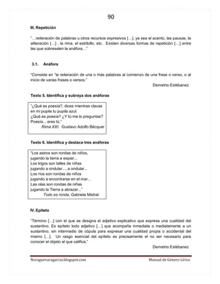 90 
Noraguevaragarcia.blogspot.com Manual de Género Lírico 
III. Repetición 
“…reiteración de palabras u otros recursos expresivos […], ya sea el acento, las pausas, la aliteración […] , la rima, el estribillo, etc. Existen diversas formas de repetición […] entre las que sobresalen la anáfora…” 
3.1. Anáfora 
“Consiste en “la reiteración de una o más palabras al comienzo de una frase o verso, o al inicio de varias frases o versos.” 
Demetrio Estébanez 
Texto 5. Identifica y subraya dos anáforas 
“¿Qué es poesía?, dices mientras clavas 
en mi pupila tu pupila azul. 
¿Qué es poesía? ¿Y tú me lo preguntas? 
Poesía... eres tú.” 
Rima XXI. Gustavo Adolfo Bécquer 
Texto 6. Identifica y destaca tres anáforas 
“Los astros son rondas de niños, jugando la tierra a espiar... Los trigos son talles de niñas jugando a ondular..., a ondular... 
Los ríos son rondas de niños jugando a encontrarse en el mar... Las olas son rondas de niñas jugando la Tierra a abrazar...” 
Todo es ronda, Gabriela Mistral 
IV. Epíteto 
“Término […] con el que se designa el adjetivo explicativo que expresa una cualidad del sustantivo. Es epíteto todo adjetivo […] que acompaña inmediata o mediatamente a un sustantivo, sin intermedio de cópula para expresar una cualidad propia o accidental del mismo […]. Un rasgo esencial del epíteto es precisamente el no ser necesario para conocer el objeto al que califica.” 
Demetrio Estébanez 
 