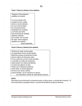 91 
Noraguevaragarcia.blogspot.com Manual de Género Lírico 
Texto 7. Busca y destaca cinco epítetos 
“Pegasos, lindos pegasos, 
caballitos de madera. 
Yo conocí siendo niño, 
la alegría de dar vueltas 
sobre un corcel colorado, 
en una noche de fiesta. 
En el aire polvoriento 
chispeaban las candelas, 
y la noche azul ardía 
toda sembrada de estrellas. 
¡Alegrías infantiles 
que cuestan una moneda 
de cobre, lindos pegasos, 
caballitos de madera!” 
Antonio Machado 
Texto 8. Busca y destaca tres epítetos 
“Ánforas de cristal, airosas galas 
de enigmáticas formas sorprendentes, 
diademas propias de apolíneas frentes, 
adornos dignos de fastuosas salas. 
En los nudos de un tronco hacen escalas; 
y ensortijan sus tallos de serpientes, 
hasta quedar en la altitud pendientes, 
a manera de pájaros sin alas. 
Tristes como cabezas pensativas, 
brotan ellas, sin torpes ligaduras 
de tirana raíz, libres y altivas; 
porque también, con lo mezquino en guerra” 
Las Orquídeas. Soneto de José Santos Chocano 
NOTA 
Recuerda que la información contextual ayuda, muchas veces, a comprender el poema. El tema del poema lo entrega el título y nos permite identificar las figuras literarias. 
 