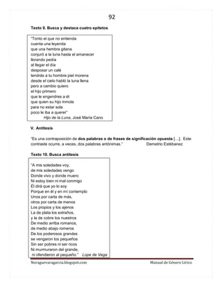 92 
Noraguevaragarcia.blogspot.com Manual de Género Lírico 
Texto 9. Busca y destaca cuatro epítetos 
“Tonto el que no entienda cuenta una leyenda que una hembra gitana conjuró a la luna hasta el amanecer llorando pedía al llegar el día desposar un calé tendrás a tu hombre piel morena desde el cielo habló la luna llena pero a cambio quiero el hijo primero que le engendres a él que quien su hijo inmola para no estar sola poco le iba a querer” 
Hijo de la Luna, José María Cano 
V. Antítesis 
“Es una contraposición de dos palabras o de frases de significación opuesta […]. Este contraste ocurre, a veces, dos palabras antónimas.” Demetrio Estébanez 
Texto 10. Busca antítesis 
“A mis soledades voy, 
de mis soledades vengo Donde vivo y donde muero Ni estoy bien ni mal conmigo Él dirá que yo lo soy Porque en él y en mí contemplo Unos por carta de más, 
otros por carta de menos 
Los propios y los ajenos La de plata los extraños, 
y la de cobre los nuestros De medio arriba romanos, 
de medio abajo romeros De los poderosos grandes 
se vengaron los pequeños Sin ser pobres ni ser ricos Ni murmuraron del grande, 
ni ofendieron al pequeño.” Lope de Vega  