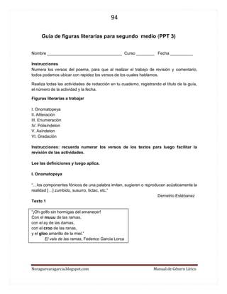 94 
Noraguevaragarcia.blogspot.com Manual de Género Lírico 
Guía de figuras literarias para segundo medio (PPT 3) 
Nombre _________________________________ Curso ________ Fecha __________ 
Instrucciones 
Numera los versos del poema, para que al realizar el trabajo de revisión y comentario, todos podamos ubicar con rapidez los versos de los cuales hablamos. 
Realiza todas las actividades de redacción en tu cuaderno, registrando el título de la guía, el número de la actividad y la fecha. 
Figuras literarias a trabajar 
I. Onomatopeya 
II. Aliteración 
III. Enumeración 
IV. Polisíndeton 
V. Asíndeton 
VI. Gradación 
Instrucciones: recuerda numerar los versos de los textos para luego facilitar la revisión de las actividades. 
Lee las definiciones y luego aplica. 
I. Onomatopeya 
“…los componentes fónicos de una palabra imitan, sugieren o reproducen acústicamente la realidad […] zumbido, susurro, tictac, etc.” 
Demetrio Estébanez 
Texto 1 
“¡Oh golfo sin hormigas del amanecer! 
Con el muuu de las ramas, 
con el ay de las damas, 
con el croo de las ranas, 
y el gloo amarillo de la miel.” 
El vals de las ramas, Federico García Lorca 
 