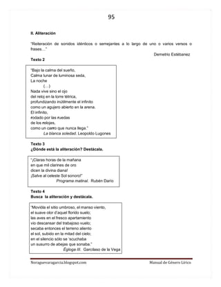 95 
Noraguevaragarcia.blogspot.com Manual de Género Lírico 
II. Aliteración 
“Reiteración de sonidos idénticos o semejantes a lo largo de uno o varios versos o frases…” 
Demetrio Estébanez 
Texto 2 
“Bajo la calma del sueño, Calma lunar de luminosa seda, La noche 
(…) 
Nada vive sino el ojo del reloj en la torre tétrica, profundizando inútilmente el infinito como un agujero abierto en la arena. El infinito, 
rodado por las ruedas de los relojes, como un carro que nunca llega.” 
La blanca soledad. Leopoldo Lugones 
Texto 3 
¿Dónde está la aliteración? Destácala. 
“¡Claras horas de la mañana en que mil clarines de oro dicen la divina diana! ¡Salve al celeste Sol sonoro!” 
Programa matinal. Rubén Darío 
Texto 4 
Busca la aliteración y destácala. 
“Movióla el sitio umbroso, el manso viento, el suave olor d’aquel florido suelo; las aves en el fresco apartamiento vio descansar del trabajoso vuelo; secaba entonces el terreno aliento el sol, subido en la mitad del cielo; en el silencio sólo se ‘scuchaba un susurro de abejas que sonaba.” 
Égloga III. Garcilaso de la Vega 
 