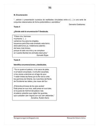 96 
Noraguevaragarcia.blogspot.com Manual de Género Lírico 
III. Enumeración 
“…adición o presentación sucesiva de realidades vinculadas entre sí […] o una serie de conjuntos relacionados de forma polisindética o asindética.” 
Demetrio Estébanez 
Texto 5 
¿Dónde está la enumeración? Destácala. 
“Cítara mía, hermosa muchacha (…) 
cantemos hoy para los ángeles, toquemos para Dios este arrebato velocísimo, desnudémonos ya, metámonos adentro del beso más furioso, porque el cielo nos mira y se complace en nuestra libertad de animales desnudos.” Gonzalo Rojas 
Texto 6 
Identifica enumeraciones y destácalas. 
“Ya no quiere el palacio, ni la rueca de plata, 
ni el halcón encantado, ni el bufón escarlata, 
ni los cisnes unánimes en el lago de azur. 
Y están tristes las flores por la flor de la corte; 
los jazmines de Oriente, los nulumbos del Norte, 
de Occidente las dalias y las rosas del Sur. 
¡Pobrecita princesa de los ojos azules! 
Está presa en sus oros, está presa en sus tules, 
en la jaula de mármol del palacio real, 
el palacio soberbio que vigilan los guardas, 
que custodian cien negros con sus cien alabardas,” 
Sonatina, Rubén Darío 
 